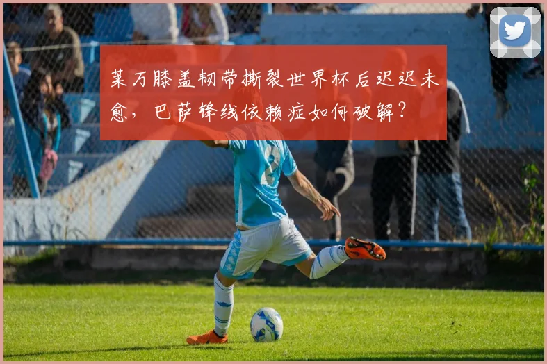 莱万膝盖韧带撕裂世界杯后迟迟未愈，巴萨锋线依赖症如何破解？