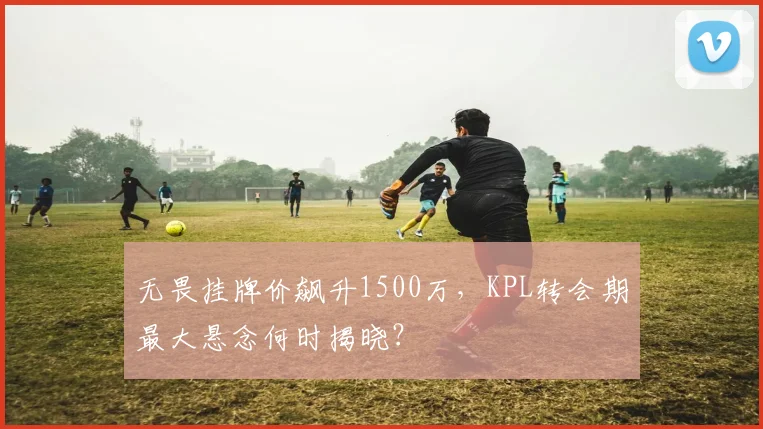 无畏挂牌价飙升1500万,KPL转会期最大悬念何时揭晓?