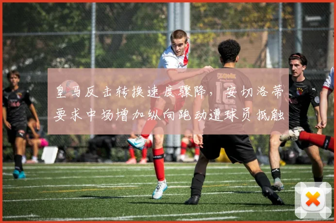 皇马反击转换速度骤降,安切洛蒂要求中场增加纵向跑动遭球员抵触