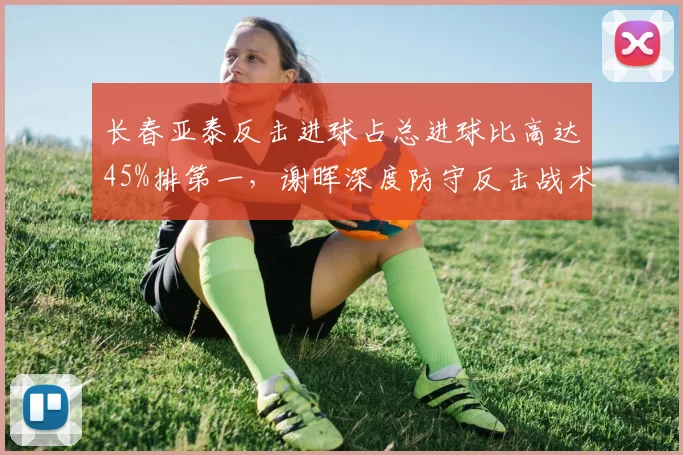 长春亚泰反击进球占总进球比高达45%排第一，谢晖深度防守反击战术成中下游球队标杆__br_