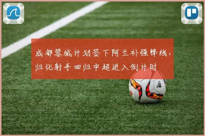 成都蓉城计划签下阿兰补强锋线,归化射手回归中超进入倒计时