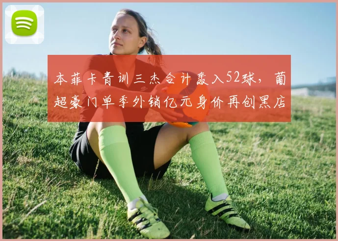 本菲卡青训三杰合计轰入52球，葡超豪门单季外销亿元身价再创黑店纪录