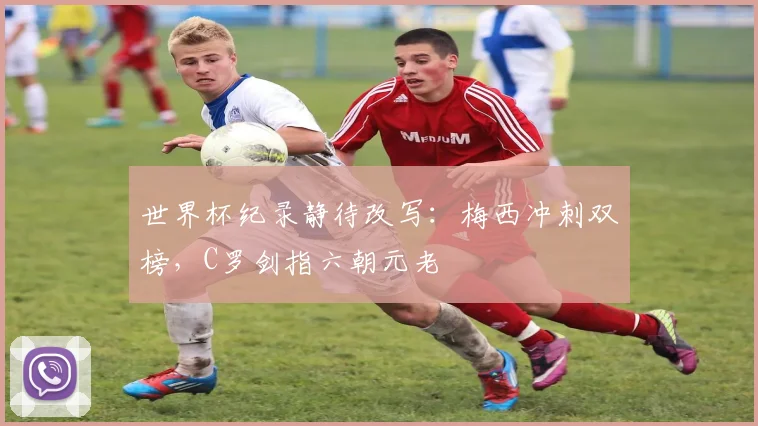 世界杯纪录静待改写：梅西冲刺双榜，C罗剑指六朝元老