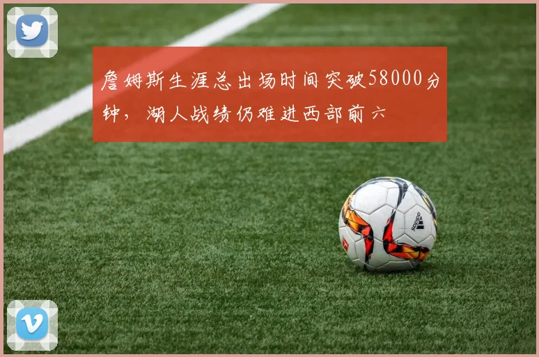 詹姆斯生涯总出场时间突破58000分钟,湖人战绩仍难进西部前六