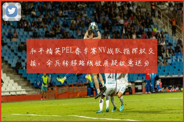 和平精英PEL春季赛NV战队指挥权交接,伞兵转移路线被质疑故意送分